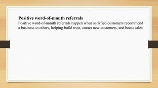 Positive word-of-mouth referrals
Positive word-of-mouth referrals happen when satisfied customers recommend
a business to others, helping build trust, attract new customers, and boost sales.
 