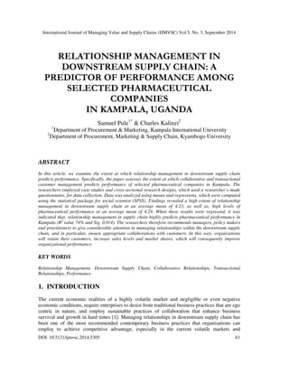 International Journal of Managing Value and Supply Chains (IJMVSC) Vol.5, No. 3, September 2014 
RELATIONSHIP MANAGEMENT IN 
DOWNSTREAM SUPPLY CHAIN: A 
PREDICTOR OF PERFORMANCE AMONG 
SELECTED PHARMACEUTICAL 
COMPANIES 
IN KAMPALA, UGANDA 
Samuel Pule1* & Charles Kalinzi2 
1Department of Procurement & Marketing, Kampala International University 
2Department of Procurement, Marketing & Supply Chain, Kyambogo University 
 
ABSTRACT 
In this article, we examine the extent at which relationship management in downstream supply chain 
predicts performance. Specifically, the paper assesses the extent at which collaborative and transactional 
customer management predicts performance of selected pharmaceutical companies in Kampala. The 
researchers employed case studies and cross-sectional research designs, which used a researcher’s made 
questionnaire, for data collection. Data was analyzed using means and regressions, which were computed 
using the statistical package for social scientist (SPSS). Findings revealed a high extent of relationship 
management in downstream supply chain at an average mean of 4.23, as well as, high levels of 
pharmaceutical performance at an average mean of 4.29. When these results were regressed, it was 
indicated that, relationship management in supply chain highly predicts pharmaceutical performance in 
Kampala (R2 value 74% and Sig. 0.014). The researchers therefore recommends managers, policy makers 
and practitioners to give considerable attention in managing relationships within the downstream supply 
chain, and in particular, ensure appropriate collaborations with customers. In this way, organizations 
will retain their customers, increase sales levels and market shares, which will consequently improve 
organizational performance. 
KEY WORDS 
Relationship Management, Downstream Supply Chain, Collaborative Relationships, Transactional 
Relationships, Performance 
 
1. INTRODUCTION 
The current economic realities of a highly volatile market and negligible or even negative 
economic conditions, require enterprises to desist from traditional business practices that are ego 
centric in nature, and employ sustainable practices of collaboration that enhance business 
survival and growth in hard times [1]. Managing relationships in downstream supply chain has 
been one of the most recommended contemporary business practices that organizations can 
employ to achieve competitive advantage, especially in the current volatile markets and 
DOI: 10.5121/ijmvsc.2014.5305 61 
 