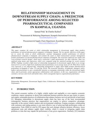 1
RELATIONSHIP MANAGEMENT IN
DOWNSTREAM SUPPLY CHAIN: A PREDICTOR
OF PERFORMANCE AMONG SELECTED
PHARMACEUTICAL COMPANIES
IN KAMPALA, UGANDA
Samuel Pule1
& Charles Kalinzi2
1
Procurement & Marketing Department, Kampala International University
Pulesami@yahoo.com
Procurement & Supply Chain Department, Kyambogo University
charlieklz@gmail.com
ABSTRACT
This paper examines the extent at which relationship management in downstream supply chain predicts
performance of selected pharmaceutical companies in Kampala, Uganda. The two specific objectives of this paper
are to: assess the extent at which collaborative customer management predicts performance of selected
pharmaceutical companies in Kampala; and evaluate the extent at which transactional customer management
predicts performance of selected pharmaceutical companies in Kampala. The researcher employed case studies and
cross-sectional research designs, which used a researcher’s made questionnaire, for data collection. Data was
analyzed using means and regressions which were computed using the statistical package for social scientist
(SPSS). Findings revealed a high extent of relationship management in downstream supply chain at an average
mean of 4.23, as well as, high levels of pharmaceutical performance at an average mean of 4.29. When these results
were regressed, it was indicated that, relationship management in supply chain highly predicts pharmaceutical
performance in Kampala (r2
value 72% and Sig. 0.014). The researcher therefore, recommends; managers, policy
makers and practitioners to give considerable attention on managing relationship within the downstream supply
chain, and in particular, ensure appropriate collaborations with customers, in this way, organizations will retain
customers, increase sales levels and market share, which consequently improve organizational performance.
KEY WORDS
Relationship Management, Downstream Supply Chain, Collaborative Relationships, Transactional Relationships,
Performance
1 INTRODUCTION
The current economic realities of a highly volatile market and negligible or even negative economic
conditions, require enterprises to desist from traditional business practices that are ego centric in nature,
and employ sustainable practices of collaboration that enhance business survival and growth in hard times
[1]. Managing relationships in downstream supply chain has been one of the most recommended
contemporary business practices that organizations can employ to achieve competitive advantage,
especially in the current volatile markets and environmental conditions. Forging synergies, collaborating
with customers and trading partners is one most effective way of achieving high performance within an
organization. Fiala (2004) as cited by [29] argues that such strategic alliances promote efficiency, lower
operational costs and enhance supply chain visibility, which is crucial in mitigating supply chain
problems or risks that may impede the performance of any given organization. Similarly, [21] maintains
 