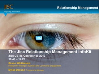 Relationship Management




The Jisc or main title… Management infoKit
Presenter Relationship
 Session Title or subtitle…
Jisc CETIS Conference 2013
16.40 – 17.20
Simon Whittemore
Programme Manager, Business and Community Engagement

Myles Danson, Programme Manager
 