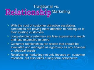 Traditional vs.
                             Marketing


   With the cost of customer attraction escalating,
    companies are paying more attention to holding on to
    their existing customers
   Long-standing customers are less expensive to reach
    and less expensive to serve
   Customer relationships are assets that should be
    evaluated and managed as rigorously as any financial
    or physical assets
   Relationship marketing not only focuses on customer
    retention, but also takes a long-term perspective
 