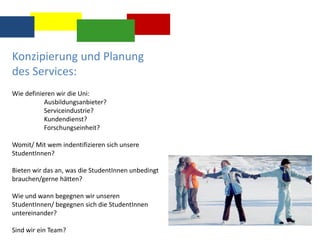 Konzipierung und Planung
des Services:
Wie definieren wir die Uni:
Ausbildungsanbieter?
Serviceindustrie?
Kundendienst?
Forschungseinheit?
Womit/ Mit wem indentifizieren sich unsere
StudentInnen?
Bieten wir das an, was die StudentInnen unbedingt
brauchen/gerne hätten?
Wie und wann begegnen wir unseren
StudentInnen/ begegnen sich die StudentInnen
untereinander?
Sind wir ein Team?
 