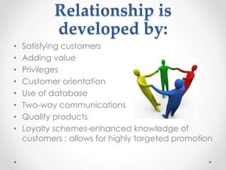 Relationship is
developed by:
• Satisfying customers
• Adding value
• Privileges
• Customer orientation
• Use of database
• Two-way communications
• Quality products
• Loyalty schemes-enhanced knowledge of
customers ; allows for highly targeted promotion
 
