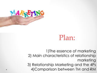 Plan:
1)The essence of marketing
2) Main characteristics of relationship
marketing
3) Relationship Marketing and the 4Ps
4)Comparison between TM and RM
 