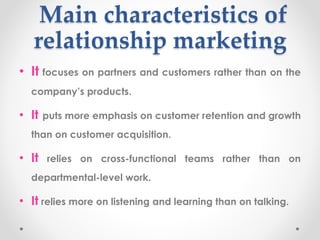 Main characteristics of
relationship marketing
• It focuses on partners and customers rather than on the
company’s products.
• It puts more emphasis on customer retention and growth
than on customer acquisition.
• It relies on cross-functional teams rather than on
departmental-level work.
• It relies more on listening and learning than on talking.
 