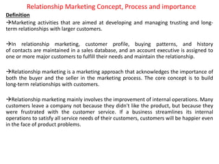 Relationship Marketing Concept, Process and importance
Definition
Marketing activities that are aimed at developing and managing trusting and long-
term relationships with larger customers.
In relationship marketing, customer profile, buying patterns, and history
of contacts are maintained in a sales database, and an account executive is assigned to
one or more major customers to fulfill their needs and maintain the relationship.
Relationship marketing is a marketing approach that acknowledges the importance of
both the buyer and the seller in the marketing process. The core concept is to build
long-term relationships with customers.
Relationship marketing mainly involves the improvement of internal operations. Many
customers leave a company not because they didn't like the product, but because they
were frustrated with the customer service. If a business streamlines its internal
operations to satisfy all service needs of their customers, customers will be happier even
in the face of product problems.
 