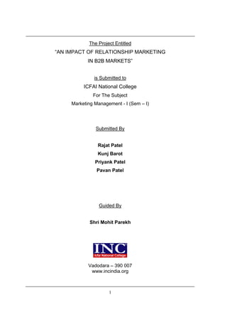 The Project Entitled
“AN IMPACT OF RELATIONSHIP MARKETING
            IN B2B MARKETS”


              is Submitted to
          ICFAI National College
              For The Subject
     Marketing Management - I (Sem – I)




               Submitted By


                Rajat Patel
                Kunj Barot
               Priyank Patel
                Pavan Patel




                 Guided By


            Shri Mohit Parekh




            Vadodara – 390 007
             www.incindia.org



                     1
 