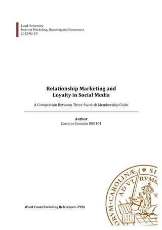  
       Lund	
  University	
  
       Internet	
  Marketing,	
  Branding	
  and	
  Consumers	
  
       2012-­‐02-­‐28	
  
	
  
          	
  
          	
  
          	
  
          	
  
          	
  
          	
  
          	
  
          	
  
          	
  
          	
  
          	
  
          	
  
                              Relationship	
  Marketing	
  and	
  	
  
                                Loyalty	
  in	
  Social	
  Media	
  
                                                     	
  
                  A	
  Comparison	
  Between	
  Three	
  Swedish	
  Membership	
  Clubs	
  
                                                     	
  
                                                     	
  
                                                 Author	
  
                                      Caroline	
  Jonsson	
  880101	
  
          	
  
                                                             	
  
                                                             	
  
                                                             	
  
          	
  
          	
  
          	
  
          	
  
          	
  
          	
  
          	
  
          	
  
          	
  
          	
  
          	
  
          	
  
          	
  
          	
  
          	
  
          Word	
  Count	
  Excluding	
  References:	
  2996	
  
 