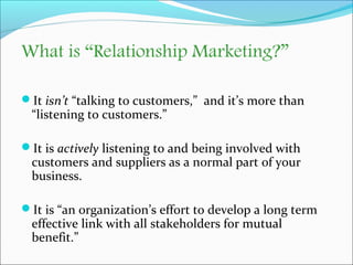 What is “Relationship Marketing?” 
It isn’t “talking to customers,” and it’s more than 
“listening to customers.” 
It is...