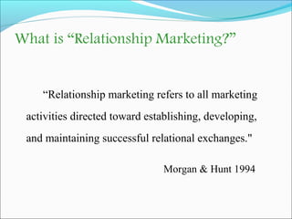 What is “Relationship Marketing?” 
“Relationship marketing refers to all marketing 
activities directed toward establishin...