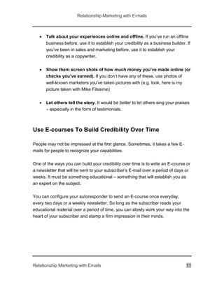 Relationship Marketing with E-mails
Relationship Marketing with Emails 11
 Talk about your experiences online and offline. If you’ve run an offline
business before, use it to establish your credibility as a business builder. If
you’ve been in sales and marketing before, use it to establish your
credibility as a copywriter.
 Show them screen shots of how much money you’ve made online (or
checks you’ve earned). If you don’t have any of these, use photos of
well-known marketers you’ve taken pictures with (e.g. look, here is my
picture taken with Mike Filsaime)
 Let others tell the story. It would be better to let others sing your praises
– especially in the form of testimonials.
Use E-courses To Build Credibility Over Time
People may not be impressed at the first glance. Sometimes, it takes a few E-
mails for people to recognize your capabilities.
One of the ways you can build your credibility over time is to write an E-course or
a newsletter that will be sent to your subscriber’s E-mail over a period of days or
weeks. It must be something educational – something that will establish you as
an expert on the subject.
You can configure your autoresponder to send an E-course once everyday,
every two days or a weekly newsletter. So long as the subscriber reads your
educational material over a period of time, you can slowly work your way into the
heart of your subscriber and stamp a firm impression in their minds.
 