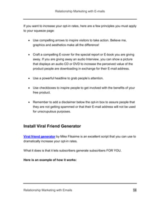 Relationship Marketing with E-mails
Relationship Marketing with Emails 14
If you want to increase your opt-in rates, here are a few principles you must apply
to your squeeze page:
 Use compelling arrows to inspire visitors to take action. Believe me,
graphics and aesthetics make all the difference!
 Craft a compelling E-cover for the special report or E-book you are giving
away. If you are giving away an audio Interview, you can show a picture
that displays an audio CD or DVD to increase the perceived value of the
product people are downloading in exchange for their E-mail address.
 Use a powerful headline to grab people’s attention.
 Use checkboxes to inspire people to get involved with the benefits of your
free product.
 Remember to add a disclaimer below the opt-in box to assure people that
they are not getting spammed or that their E-mail address will not be used
for unscrupulous purposes.
Install Viral Friend Generator
Viral friend generator by Mike Filsaime is an excellent script that you can use to
dramatically increase your opt-in rates.
What it does is that it lets subscribers generate subscribers FOR YOU.
Here is an example of how it works:
 