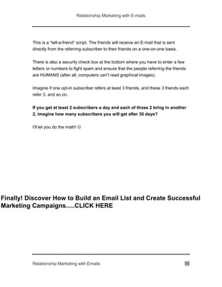 Relationship Marketing with E-mails
Relationship Marketing with Emails 16
This is a “tell-a-friend” script. The friends will receive an E-mail that is sent
directly from the referring subscriber to their friends on a one-on-one basis.
There is also a security check box at the bottom where you have to enter a few
letters or numbers to fight spam and ensure that the people referring the friends
are HUMANS (after all, computers can’t read graphical images).
Imagine if one opt-in subscriber refers at least 3 friends, and these 3 friends each
refer 3, and so on.
If you get at least 2 subscribers a day and each of those 2 bring in another
2, imagine how many subscribers you will get after 30 days?
I’ll let you do the math! 
Finally! Discover How to Build an Email List and Create Successful
Marketing Campaigns.....CLICK HERE
 