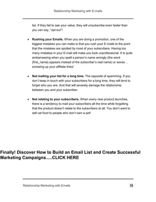 Relationship Marketing with E-mails
Relationship Marketing with Emails 18
list. If they fail to see your value, they will unsubscribe even faster than
you can say, “opt-out”!
 Rushing your Emails. When you are doing a promotion, one of the
biggest mistakes you can make is that you rush your E-mails to the point
that the mistakes are spotted by most of your subscribers. Having too
many mistakes in your E-mail will make you look unprofessional. It is quite
embarrassing when you spell a person’s name wrongly (the word
{first_name} appears instead of the subscriber’s real name) or worse…
screwing up your affiliate links!
 Not mailing your list for a long time. The opposite of spamming. If you
don’t keep in touch with your subscribers for a long time, they will tend to
forget who you are. And that will severely damage the relationship
between you and your subscriber.
 Not relating to your subscribers. When every new product launches,
there is a tendency to mail your subscribers all the time while forgetting
that the product doesn’t relate to the subscribers at all. You don’t want to
sell cat food to people who don’t own a pet!
Finally! Discover How to Build an Email List and Create Successful
Marketing Campaigns.....CLICK HERE
 