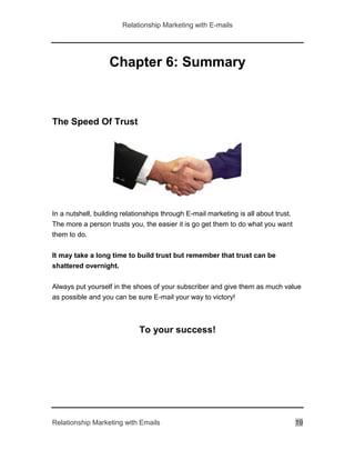 Relationship Marketing with E-mails
Relationship Marketing with Emails 19
Chapter 6: Summary
The Speed Of Trust
In a nutshell, building relationships through E-mail marketing is all about trust.
The more a person trusts you, the easier it is go get them to do what you want
them to do.
It may take a long time to build trust but remember that trust can be
shattered overnight.
Always put yourself in the shoes of your subscriber and give them as much value
as possible and you can be sure E-mail your way to victory!
To your success!
 