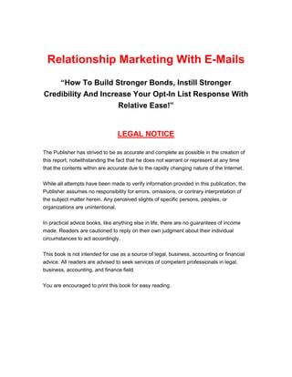 Relationship Marketing with E-mails
Relationship Marketing with Emails 2
Relationship Marketing With E-Mails
“How To Build Stronger Bonds, Instill Stronger
Credibility And Increase Your Opt-In List Response With
Relative Ease!”
LEGAL NOTICE
The Publisher has strived to be as accurate and complete as possible in the creation of
this report, notwithstanding the fact that he does not warrant or represent at any time
that the contents within are accurate due to the rapidly changing nature of the Internet.
While all attempts have been made to verify information provided in this publication, the
Publisher assumes no responsibility for errors, omissions, or contrary interpretation of
the subject matter herein. Any perceived slights of specific persons, peoples, or
organizations are unintentional.
In practical advice books, like anything else in life, there are no guarantees of income
made. Readers are cautioned to reply on their own judgment about their individual
circumstances to act accordingly.
This book is not intended for use as a source of legal, business, accounting or financial
advice. All readers are advised to seek services of competent professionals in legal,
business, accounting, and finance field.
You are encouraged to print this book for easy reading.
 