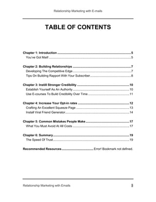 Relationship Marketing with E-mails
Relationship Marketing with Emails 3
TABLE OF CONTENTS
Chapter 1: Introduction ......................................................................................5
You’ve Got Mail!................................................................................................5
Chapter 2: Building Relationships ....................................................................7
Developing The Competitive Edge....................................................................7
Tips On Building Rapport With Your Subscriber................................................8
Chapter 3: Instill Stronger Credibility .............................................................10
Establish Yourself As An Authority..................................................................10
Use E-courses To Build Credibility Over Time ................................................11
Chapter 4: Increase Your Opt-in rates ............................................................12
Crafting An Excellent Squeeze Page ..............................................................13
Install Viral Friend Generator...........................................................................14
Chapter 5: Common Mistakes People Make...................................................17
What You Must Avoid At All Costs ..................................................................17
Chapter 6: Summary.........................................................................................19
The Speed Of Trust.........................................................................................19
Recommended Resources..................................... Error! Bookmark not defined.
 