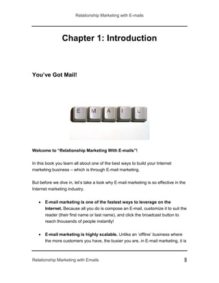 Relationship Marketing with E-mails
Relationship Marketing with Emails 5
Chapter 1: Introduction
You’ve Got Mail!
Welcome to “Relationship Marketing With E-mails”!
In this book you learn all about one of the best ways to build your Internet
marketing business – which is through E-mail marketing.
But before we dive in, let’s take a look why E-mail marketing is so effective in the
Internet marketing industry.
 E-mail marketing is one of the fastest ways to leverage on the
Internet. Because all you do is compose an E-mail, customize it to suit the
reader (their first name or last name), and click the broadcast button to
reach thousands of people instantly!
 E-mail marketing is highly scalable. Unlike an ‘offline’ business where
the more customers you have, the busier you are, in E-mail marketing, it is
 