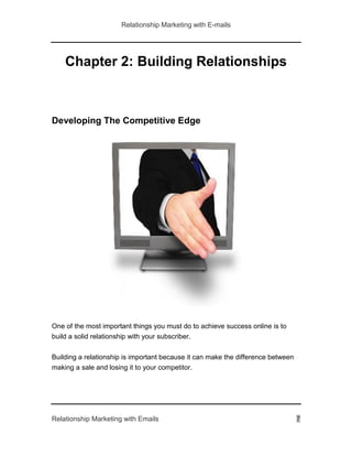 Relationship Marketing with E-mails
Relationship Marketing with Emails 7
Chapter 2: Building Relationships
Developing The Competitive Edge
One of the most important things you must do to achieve success online is to
build a solid relationship with your subscriber.
Building a relationship is important because it can make the difference between
making a sale and losing it to your competitor.
 