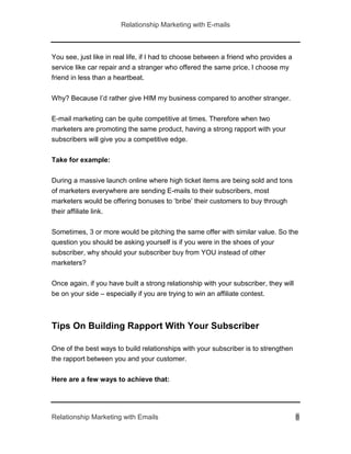 Relationship Marketing with E-mails
Relationship Marketing with Emails 8
You see, just like in real life, if I had to choose between a friend who provides a
service like car repair and a stranger who offered the same price, I choose my
friend in less than a heartbeat.
Why? Because I’d rather give HIM my business compared to another stranger.
E-mail marketing can be quite competitive at times. Therefore when two
marketers are promoting the same product, having a strong rapport with your
subscribers will give you a competitive edge.
Take for example:
During a massive launch online where high ticket items are being sold and tons
of marketers everywhere are sending E-mails to their subscribers, most
marketers would be offering bonuses to ‘bribe’ their customers to buy through
their affiliate link.
Sometimes, 3 or more would be pitching the same offer with similar value. So the
question you should be asking yourself is if you were in the shoes of your
subscriber, why should your subscriber buy from YOU instead of other
marketers?
Once again, if you have built a strong relationship with your subscriber, they will
be on your side – especially if you are trying to win an affiliate contest.
Tips On Building Rapport With Your Subscriber
One of the best ways to build relationships with your subscriber is to strengthen
the rapport between you and your customer.
Here are a few ways to achieve that:
 