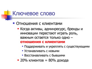 Ключевое слово
   Отношения с клиентами
       Когда активы, админресурс, бренды и
        инновации перестают играть роль,
        важным остается только одно –
        отношения с клиентами
           Поддерживать и укреплять с существующими
           Устанавливать с новыми
           Восстанавливать с бывшими
       20% клиентов = 80% дохода
 