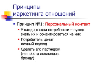 Принципы
маркетинга отношений
   Принцип №1: Персональный контакт
       У каждого свои потребности – нужно
        знать их и ориентироваться на них
       Потребитель ценит
        личный подход
       Сделать его партнером
        (не просто лояльность
        бренду)
 
