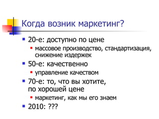 Когда возник маркетинг?
   20-е: доступно по цене
       массовое производство, стандартизация,
        снижение издержек
   50-е: качественно
       управление качеством
   70-е: то, что вы хотите,
    по хорошей цене
       маркетинг, как мы его знаем
   2010: ???
 