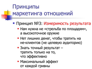 Принципы
маркетинга отношений
   Принцип №3: Измеримость результата
       Нам нужна не «стрельба по площадям»,
        а высокоточное оружие
       Нет лишних денег, чтобы тратить на
        не-клиентов (не целевую аудиторию)
       Знать точный результат –
        тратить только на то,
        что эффективно
       Максимальный эффект
        от каждой гривны
 