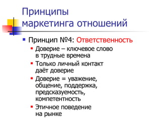 Принципы
маркетинга отношений
   Принцип №4: Ответственность
       Доверие – ключевое слово
        в трудные времена
       Только личный контакт
        даёт доверие
       Доверие = уважение,
        общение, поддержка,
        предсказуемость,
        компетентность
       Этичное поведение
        на рынке
 