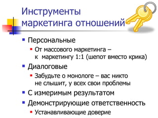 Инструменты
маркетинга отношений
   Персональные
       От массового маркетинга –
        к маркетингу 1:1 (шепот вместо крика)
   Диалоговые
       Забудьте о монологе – вас никто
        не слышит, у всех свои проблемы
   С измеримым результатом
   Демонстрирующие ответственность
       Устанавливающие доверие
 
