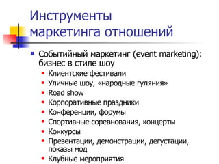 Инструменты
маркетинга отношений
   Событийный маркетинг (event marketing):
    бизнес в стиле шоу
       Клиентские фестивали
       Уличные шоу, «народные гуляния»
       Road show
       Корпоративные праздники
       Конференции, форумы
       Спортивные соревнования, концерты
       Конкурсы
       Презентации, демонстрации, дегустации,
        показы мод
       Клубные мероприятия
 