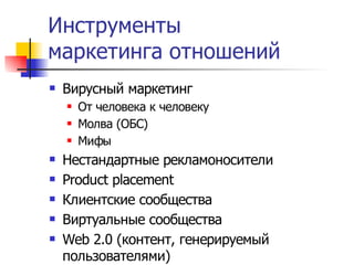 Инструменты
маркетинга отношений
   Вирусный маркетинг
       От человека к человеку
       Молва (ОБС)
       Мифы
   Нестандартные рекламоносители
   Product placement
   Клиентские сообщества
   Виртуальные сообщества
   Web 2.0 (контент, генерируемый
    пользователями)
 