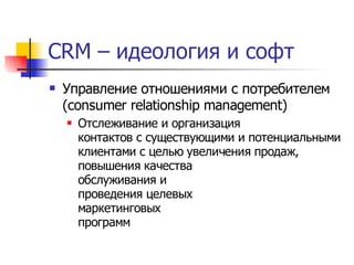 CRM – идеология и софт
   Управление отношениями с потребителем
    (consumer relationship management)
       Отслеживание и организация
        контактов с существующими и потенциальными
        клиентами с целью увеличения продаж,
        повышения качества
        обслуживания и
        проведения целевых
        маркетинговых
        программ
 