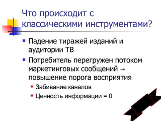 Что происходит с
классическими инструментами?
   Падение тиражей изданий и
    аудитории ТВ
   Потребитель перегружен потоком
    маркетинговых сообщений →
    повышение порога восприятия
       Забивание каналов
       Ценность информации = 0
 