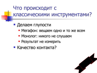 Что происходит с
классическими инструментами?
   Делаем глупости
       Мегафон: вещаем одно и то же всем
       Монолог: никого не слушаем
       Результат не измерить
   Качество контакта?
 