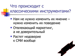 Что происходит с
классическими инструментами?
   Нам не нужно изменить их мнение –
    нужно изменить их поведение
   Отвлекающий маркетинг,
    а не доверительный
   Растет недоверие
    к СМИ вообще
 