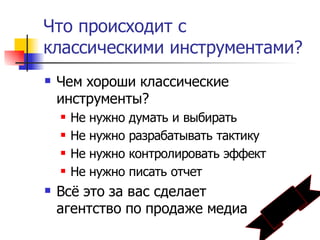 Что происходит с
классическими инструментами?
   Чем хороши классические
    инструменты?
       Не нужно думать и выбирать
       Не нужно разрабатывать тактику
       Не нужно контролировать эффект
       Не нужно писать отчет
   Всё это за вас сделает
    агентство по продаже медиа
 