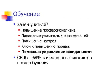 Обучение
   Зачем учиться?
       Повышение профессионализма
       Понимание уникальных возможностей
       Повышение настроя
       Ключ к повышению продаж
       Помощь в управлении ожиданиями
   CEIR: +68% качественных контактов
    после обучения
 