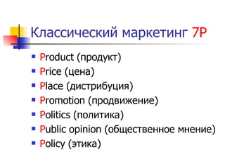 Классический маркетинг 7Р
   Product (продукт)
   Price (цена)
   Place (дистрибуция)
   Promotion (продвижение)
   Politics (политика)
   Public opinion (общественное мнение)
   Policy (этика)
 