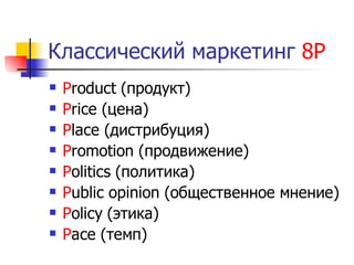 Классический маркетинг 8Р
   Product (продукт)
   Price (цена)
   Place (дистрибуция)
   Promotion (продвижение)
   Politics (политика)
   Public opinion (общественное мнение)
   Policy (этика)
   Pace (темп)
 