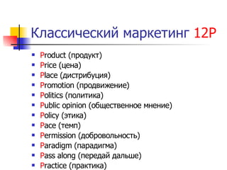 Классический маркетинг 12Р
   Product (продукт)
   Price (цена)
   Place (дистрибуция)
   Promotion (продвижение)
   Politics (политика)
   Public opinion (общественное мнение)
   Policy (этика)
   Pace (темп)
   Permission (добровольность)
   Paradigm (парадигма)
   Pass along (передай дальше)
   Practice (практика)
 