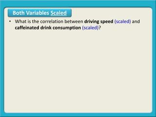 • What is the correlation between driving speed (scaled) and
caffeinated drink consumption (scaled)?
Both Variables Scaled
 