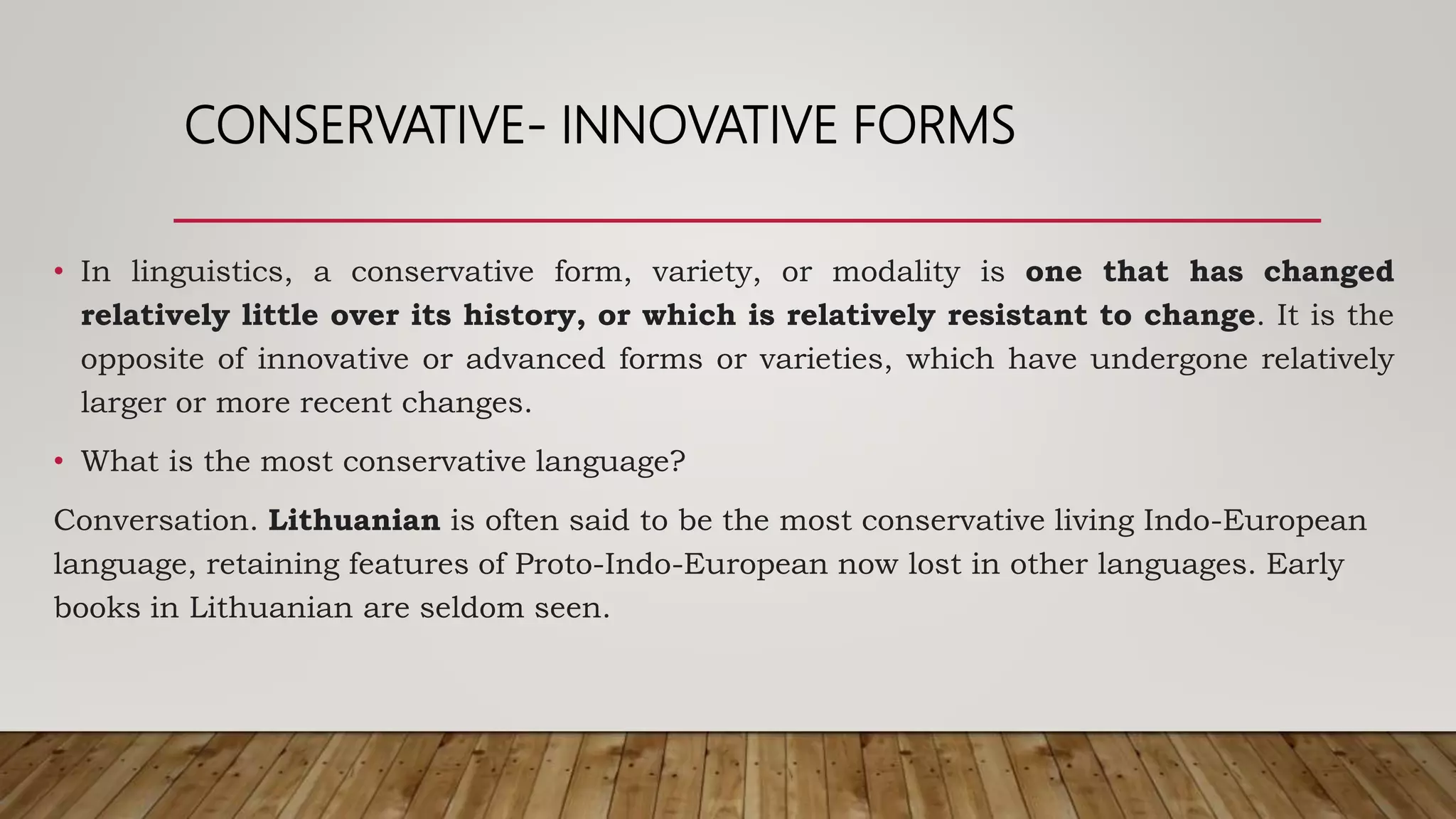 CONSERVATIVE- INNOVATIVE FORMS
• In linguistics, a conservative form, variety, or modality is one that has changed
relatively little over its history, or which is relatively resistant to change. It is the
opposite of innovative or advanced forms or varieties, which have undergone relatively
larger or more recent changes.
• What is the most conservative language?
Conversation. Lithuanian is often said to be the most conservative living Indo-European
language, retaining features of Proto-Indo-European now lost in other languages. Early
books in Lithuanian are seldom seen.
 