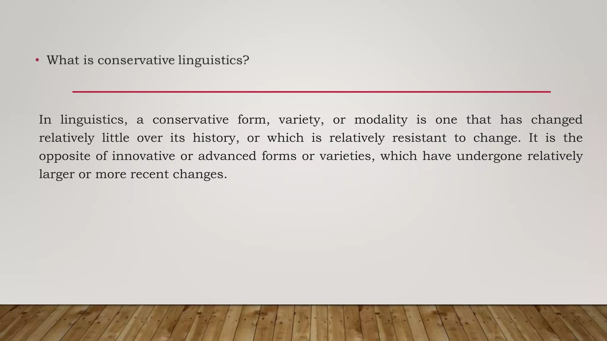In linguistics, a conservative form, variety, or modality is one that has changed
relatively little over its history, or which is relatively resistant to change. It is the
opposite of innovative or advanced forms or varieties, which have undergone relatively
larger or more recent changes.
 