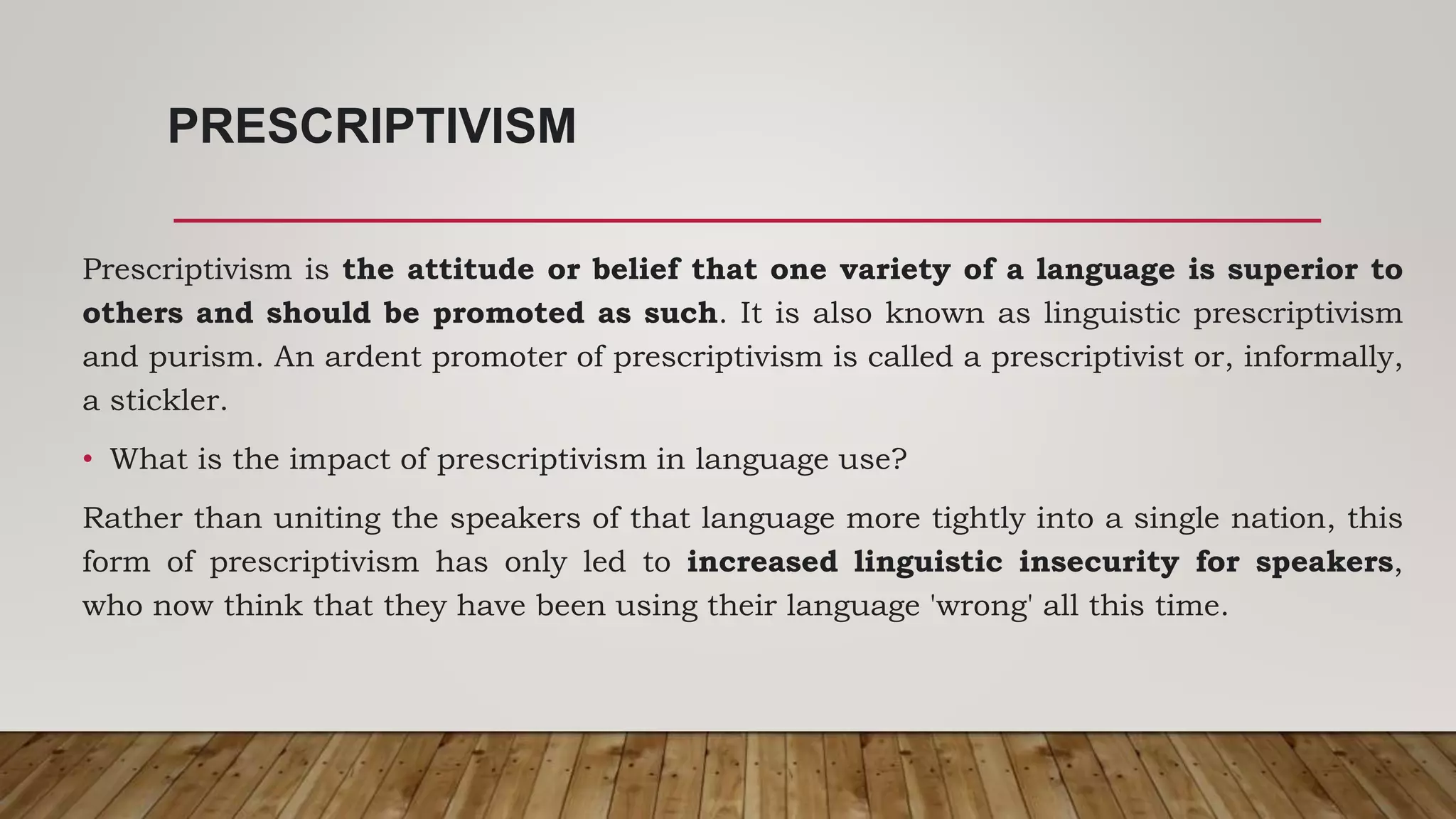 PRESCRIPTIVISM
Prescriptivism is the attitude or belief that one variety of a language is superior to
others and should be promoted as such. It is also known as linguistic prescriptivism
and purism. An ardent promoter of prescriptivism is called a prescriptivist or, informally,
a stickler.
• What is the impact of prescriptivism in language use?
Rather than uniting the speakers of that language more tightly into a single nation, this
form of prescriptivism has only led to increased linguistic insecurity for speakers,
who now think that they have been using their language 'wrong' all this time.
 