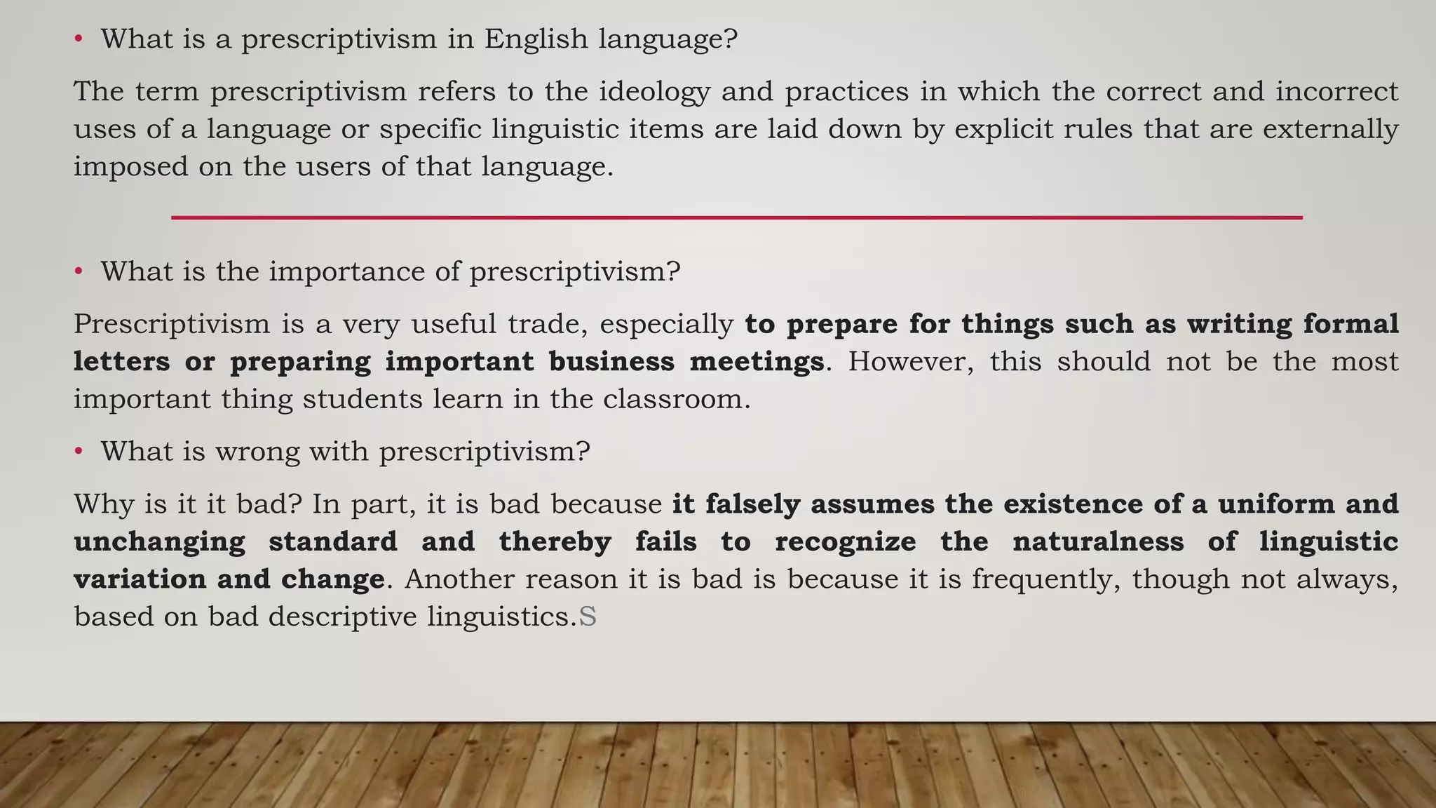 • What is a prescriptivism in English language?
The term prescriptivism refers to the ideology and practices in which the correct and incorrect
uses of a language or specific linguistic items are laid down by explicit rules that are externally
imposed on the users of that language.
• What is the importance of prescriptivism?
Prescriptivism is a very useful trade, especially to prepare for things such as writing formal
letters or preparing important business meetings. However, this should not be the most
important thing students learn in the classroom.
• What is wrong with prescriptivism?
Why is it it bad? In part, it is bad because it falsely assumes the existence of a uniform and
unchanging standard and thereby fails to recognize the naturalness of linguistic
variation and change. Another reason it is bad is because it is frequently, though not always,
based on bad descriptive linguistics.S
 