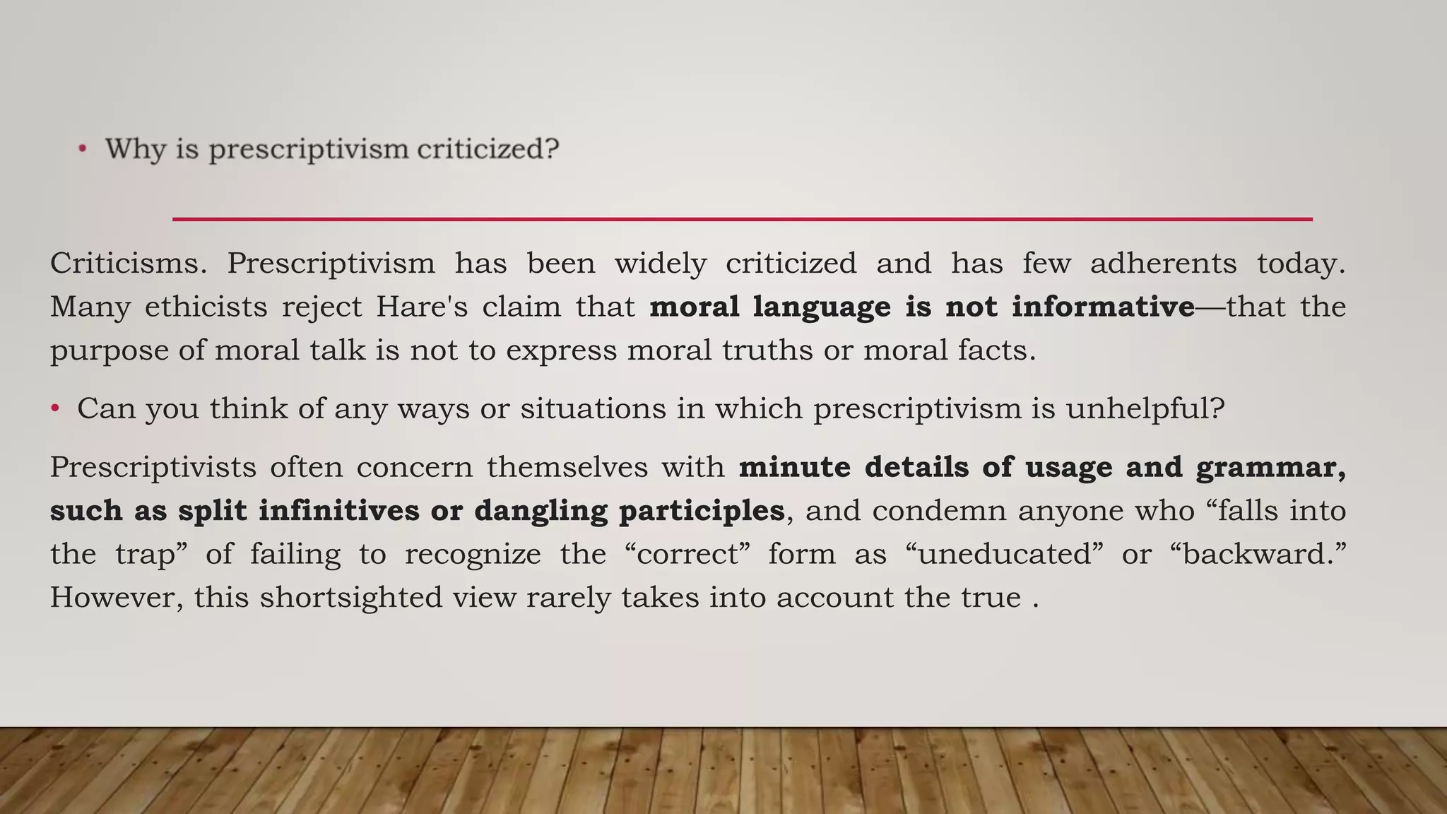 Criticisms. Prescriptivism has been widely criticized and has few adherents today.
Many ethicists reject Hare's claim that moral language is not informative—that the
purpose of moral talk is not to express moral truths or moral facts.
• Can you think of any ways or situations in which prescriptivism is unhelpful?
Prescriptivists often concern themselves with minute details of usage and grammar,
such as split infinitives or dangling participles, and condemn anyone who “falls into
the trap” of failing to recognize the “correct” form as “uneducated” or “backward.”
However, this shortsighted view rarely takes into account the true .
 