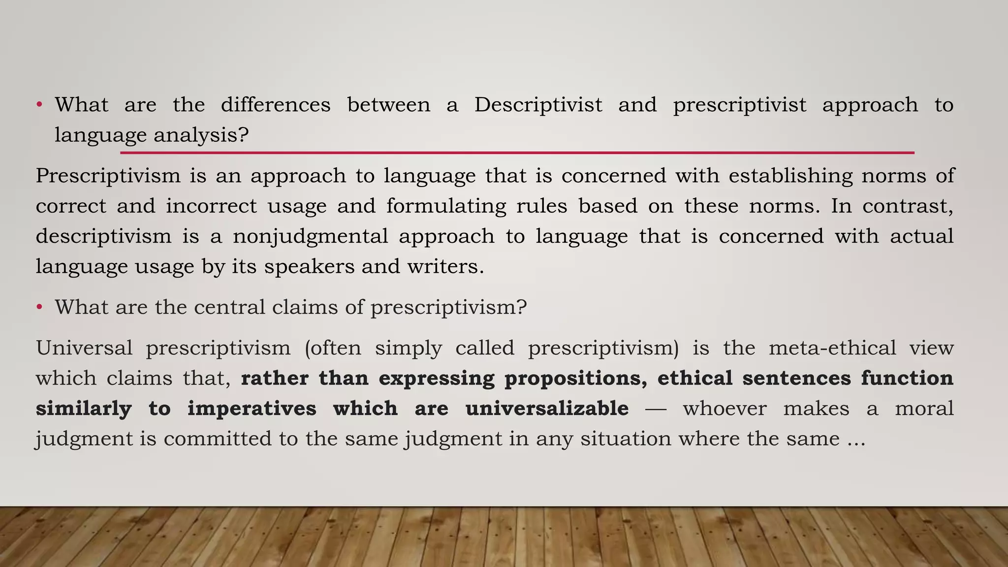 • What are the differences between a Descriptivist and prescriptivist approach to
language analysis?
Prescriptivism is an approach to language that is concerned with establishing norms of
correct and incorrect usage and formulating rules based on these norms. In contrast,
descriptivism is a nonjudgmental approach to language that is concerned with actual
language usage by its speakers and writers.
• What are the central claims of prescriptivism?
Universal prescriptivism (often simply called prescriptivism) is the meta-ethical view
which claims that, rather than expressing propositions, ethical sentences function
similarly to imperatives which are universalizable — whoever makes a moral
judgment is committed to the same judgment in any situation where the same ...
 