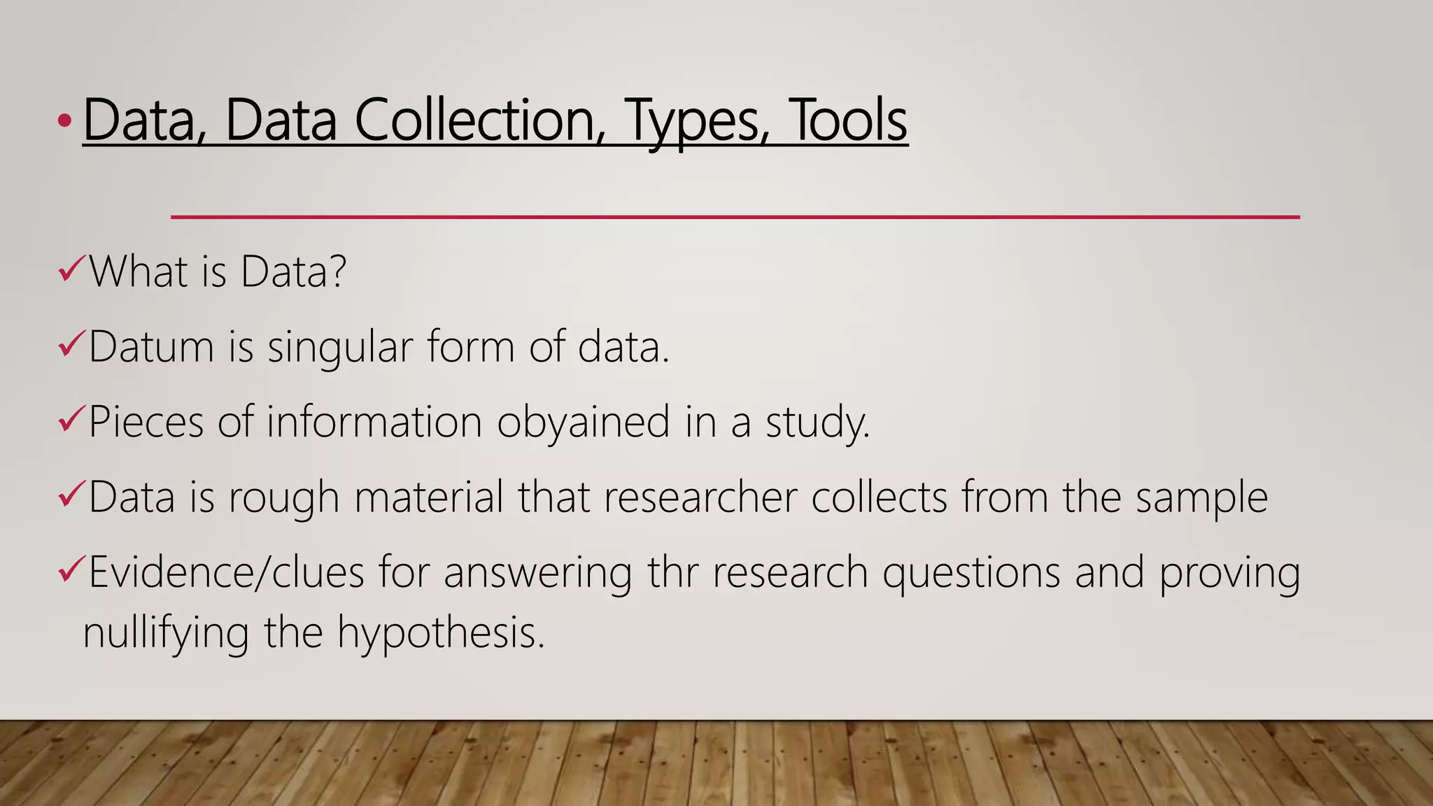 •Data, Data Collection, Types, Tools
What is Data?
Datum is singular form of data.
Pieces of information obyained in a study.
Data is rough material that researcher collects from the sample
Evidence/clues for answering thr research questions and proving
nullifying the hypothesis.
 