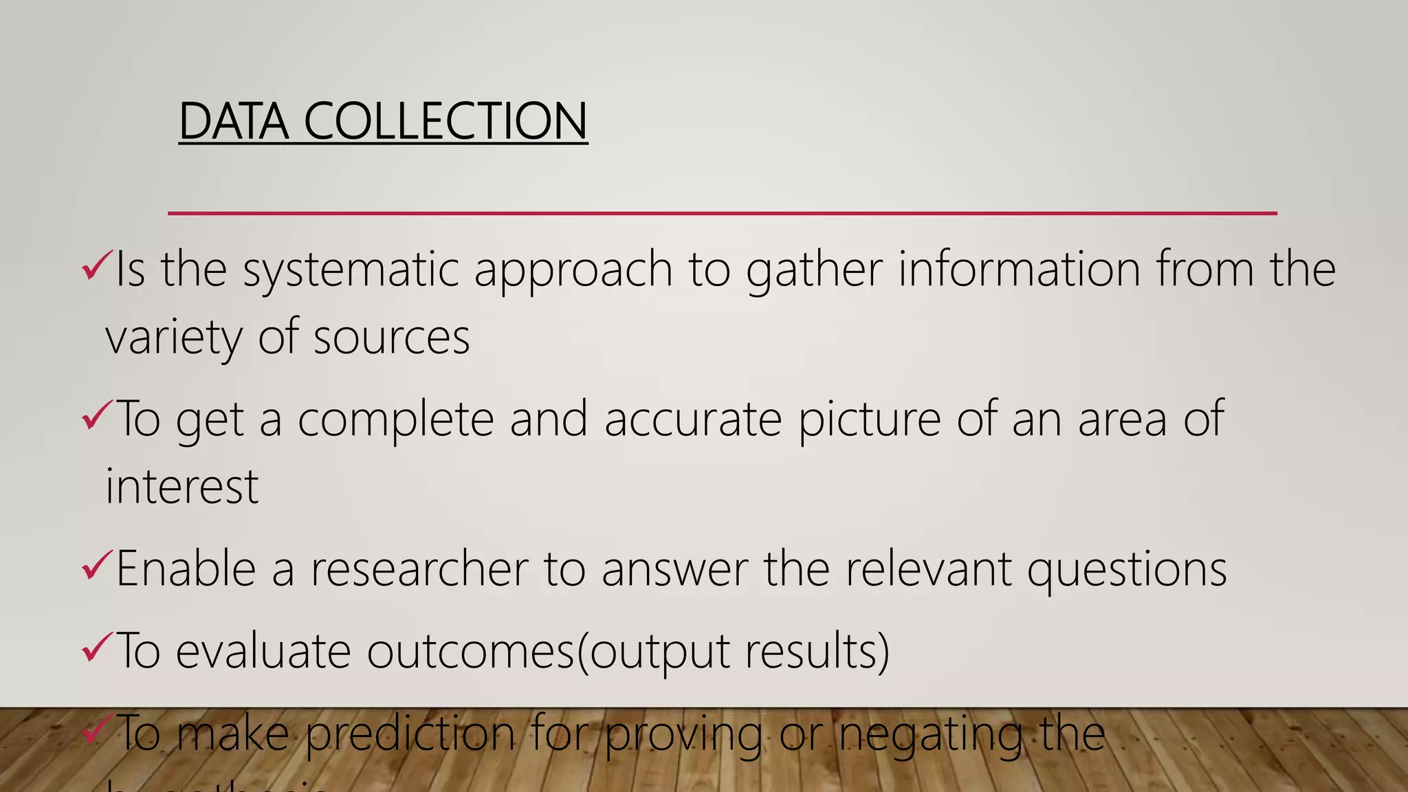 DATA COLLECTION
Is the systematic approach to gather information from the
variety of sources
To get a complete and accurate picture of an area of
interest
Enable a researcher to answer the relevant questions
To evaluate outcomes(output results)
To make prediction for proving or negating the
 